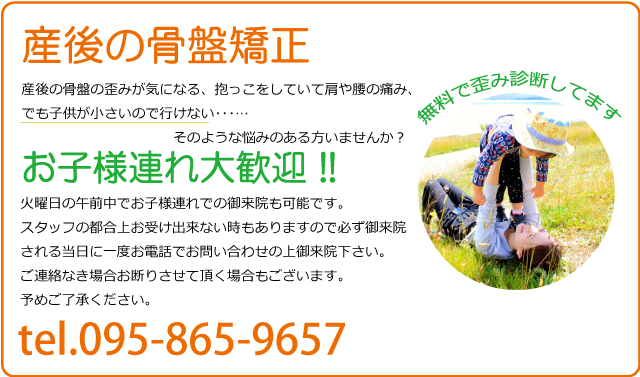 産後の骨盤矯正は火曜日、木曜日の午前中でお子様連れでの御来院も可能です。スタッフの都合上お受け出来ない時もありますので必ず御来院される当日に一度お電話でお問い合わせの上御来院下さい。ご連絡なき場合お断りさせて頂く場合もございます。予めご了承ください。
